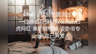 ❤️Ellie❤️极品性爱流出★☆✨一位颜值与身材双在线的白虎网红 兼职做模特 姿势很专业  后庭已开发