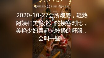 2020-10-27会所炮房，轻熟阿姨和美艳少妇的接客对比，美艳少妇看起来被操的舒服，会叫一些！