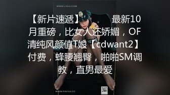 【新片速遞】 ⚫️⚫️最新10月重磅，比女人还娇媚，OF清纯风颜值T娘【cdwant2】付费，蜂腰翘臀，啪啪SM调教，直男最爱