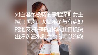 对白淫荡极骚的露脸深圳女主播浪叫声让人受不了与有点娘的炮友啪啪啪直播疯狂自摸搞出好多淫水刷大礼物可以约炮