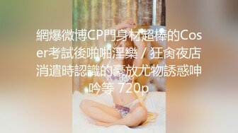 網爆微博CP門身材超棒的Coser考試後啪啪淫樂／狂肏夜店消遣時認識的豪放尤物誘惑呻吟等 720p