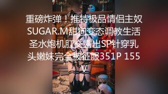 重磅炸弹！推特极品情侣主奴SUGAR.M甜狗变态调教生活圣水炮机肛交露出SP针穿乳头嫩妹完全被征服351P 155V