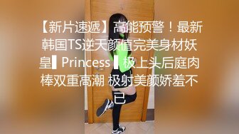 【新片速遞】高能预警！最新韩国TS逆天颜值完美身材妖皇▌Princess ▌极上头后庭肉棒双重高潮 极射美颜娇羞不已