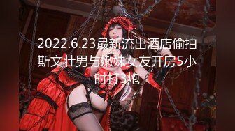 2022.6.23最新流出酒店偷拍斯文壮男与嫩妹女友开房5小时打3炮