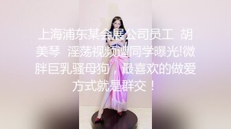 上海浦东某会展公司员工  胡美琴  淫荡视频遭同学曝光!微胖巨乳骚母狗，最喜欢的做爱方式就是群交！