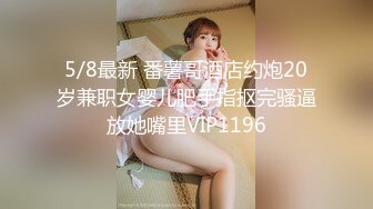 5/8最新 番薯哥酒店约炮20岁兼职女婴儿肥手指抠完骚逼放她嘴里VIP1196