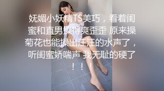 妩媚小妖精TS美巧，看着闺蜜和直男操得爽歪歪 原来操菊花也能操出汪汪的水声了，听闺蜜娇喘声 我无耻的硬了！！！