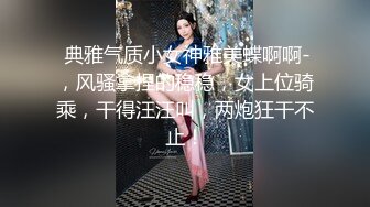  典雅气质小女神雅美蝶啊啊-，风骚拿捏的稳稳，女上位骑乘，干得汪汪叫，两炮狂干不止！