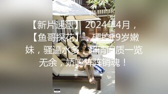 【新片速遞】 2024年4月，【鱼哥探花】，硬控19岁嫩妹，骚逼水多，超清画质一览无余，娇喘阵阵销魂！