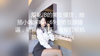 ❤️❤️爱吃JB的美女骚货，抽插小嘴深喉，69姿势互舔骚逼，骑乘位爆草，美臀打桩机，搞完美女还不尽兴