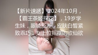 【新片速遞】 2024年10月，【霸王茶姬探花】，19岁学生妹，眼镜反差，皮肤白皙紧致乖巧，女上位摇摆的欲仙欲死！