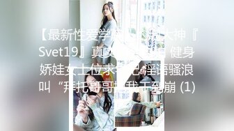 【最新性爱学院】约炮大神『Svet19』真实约会自拍 健身娇娃女上位求学记 淫语骚浪叫“拜托哥哥把我干到崩 (1)