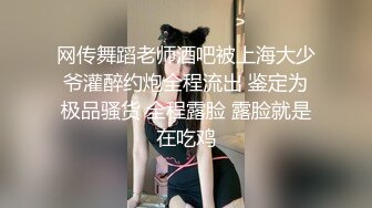 网传舞蹈老师酒吧被上海大少爷灌醉约炮全程流出 鉴定为极品骚货 全程露脸 露脸就是在吃鸡