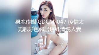 果冻传媒 GDCM-047 疫情太无聊好色邻居诱奸清纯人妻