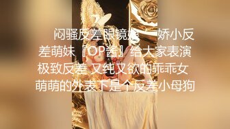 ❤️闷骚反差眼镜娘❤️娇小反差萌妹『OP酱』给大家表演极致反差 又纯又欲的乖乖女 萌萌的外表下是个反差小母狗