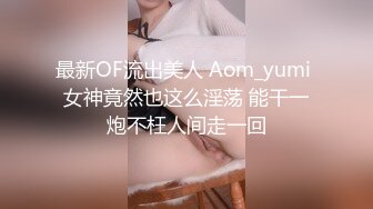 最新OF流出美人 Aom_yumi 女神竟然也这么淫荡 能干一炮不枉人间走一回