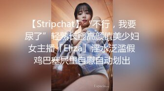 【Stripchat】“不行，我要尿了”轻熟长腿高颜值美少妇女主播「Eliza」淫水泛滥假鸡巴塞屄里自慰自动划出