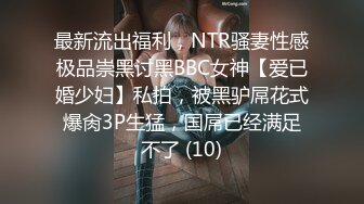 最新流出福利，NTR骚妻性感极品崇黑讨黑BBC女神【爱已婚少妇】私拍，被黑驴屌花式爆肏3P生猛，国屌已经满足不了 (10)