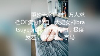 ⚫️⚫️重磅无水福利，万人求档OF满分颜值，大奶女神bratsuyeon露脸性爱自拍，极度反差，3P啪啪一字马